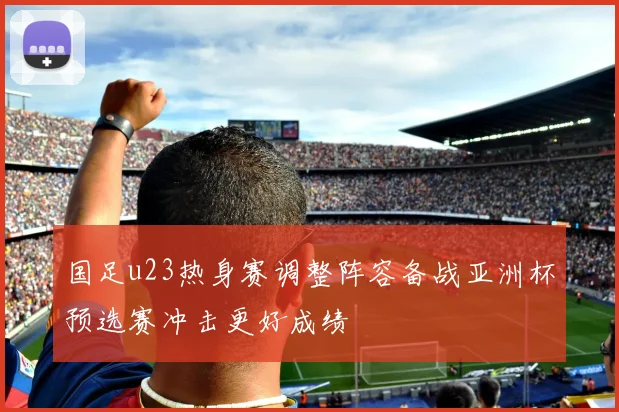 国足u23热身赛调整阵容备战亚洲杯预选赛冲击更好成绩