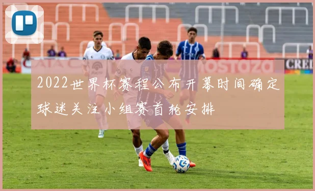 2022世界杯赛程公布开幕时间确定球迷关注小组赛首轮安排