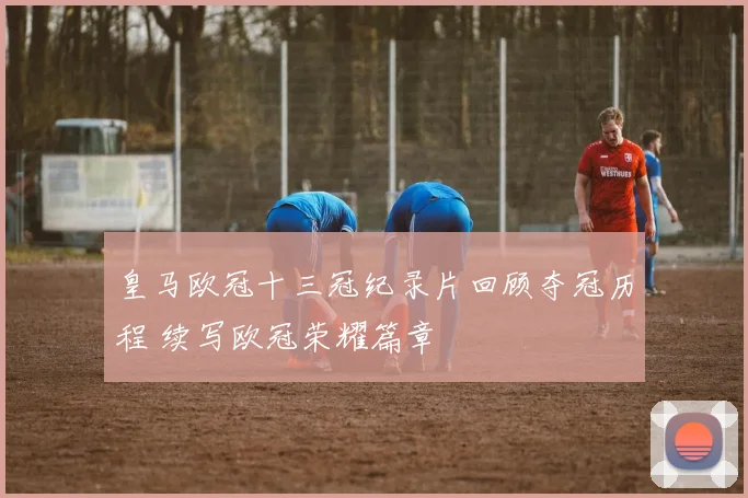 皇马欧冠十三冠纪录片回顾夺冠历程 续写欧冠荣耀篇章