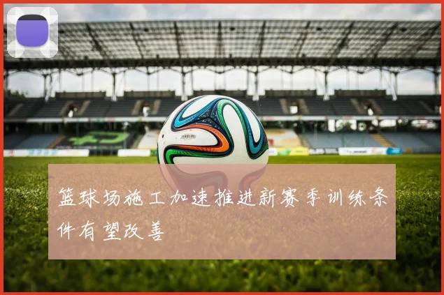 篮球场施工加速推进新赛季训练条件有望改善