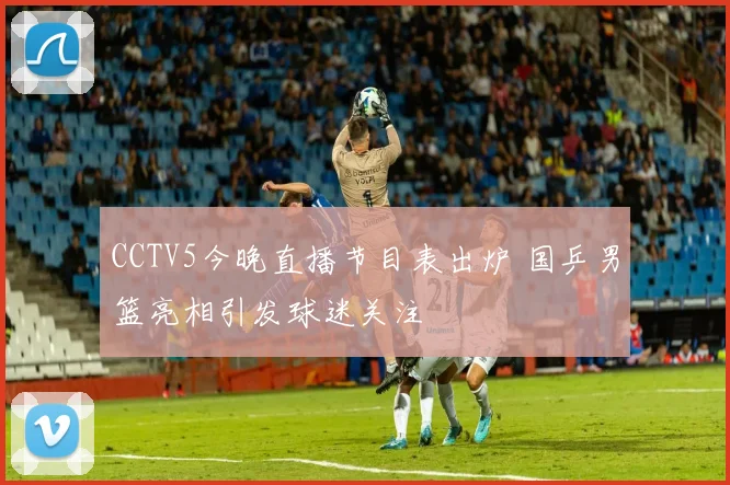CCTV5今晚直播节目表出炉 国乒男篮亮相引发球迷关注