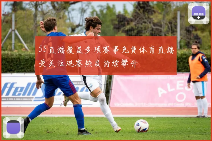 55直播覆盖多项赛事免费体育直播受关注观赛热度持续攀升