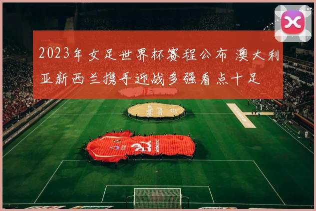 2023年女足世界杯赛程公布 澳大利亚新西兰携手迎战多强看点十足