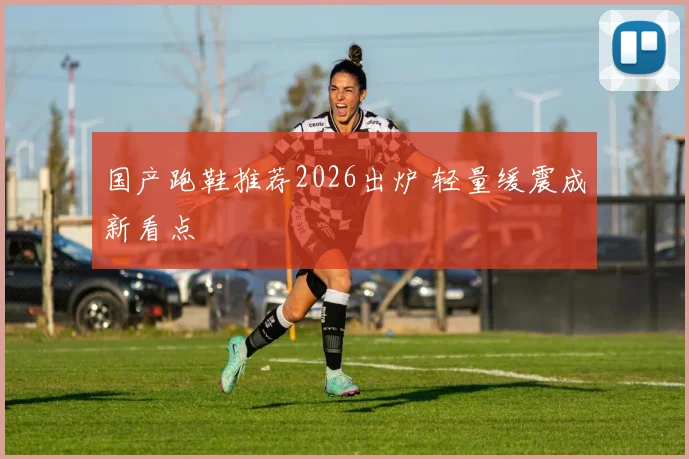 国产跑鞋推荐2026出炉 轻量缓震成新看点
