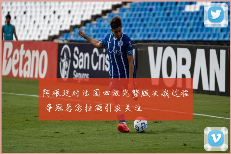 阿根廷对法国回放完整版决战过程 争冠悬念拉满引发关注