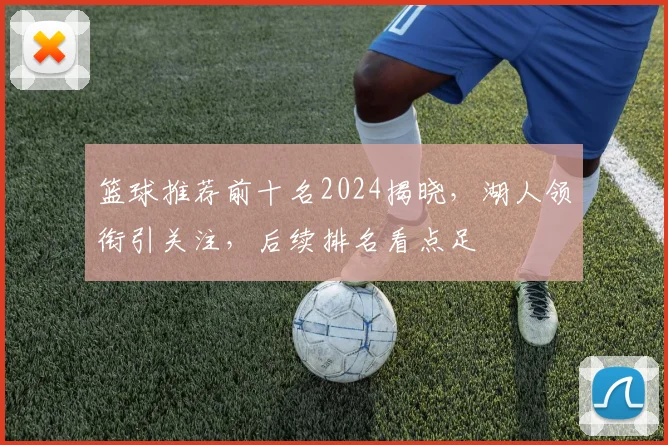 篮球推荐前十名2024揭晓，湖人领衔引关注，后续排名看点足