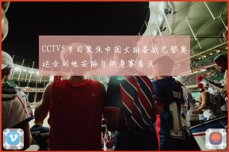 CCTV5节目聚焦中国女排备战巴黎奥运会训练安排与热身赛看点