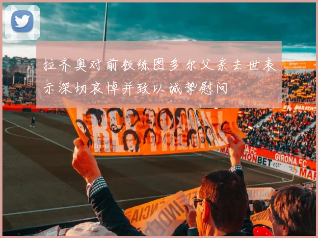 拉齐奥对前教练图多尔父亲去世表示深切哀悼并致以诚挚慰问