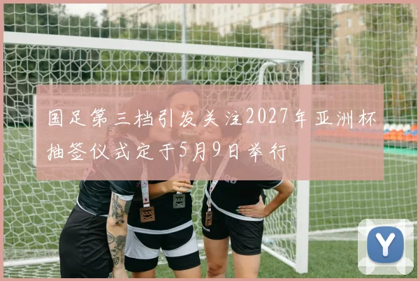 国足第三档引发关注2027年亚洲杯抽签仪式定于5月9日举行