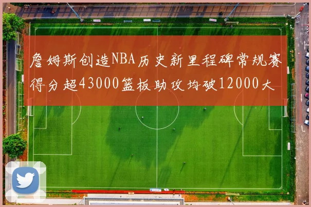 詹姆斯创造NBA历史新里程碑常规赛得分超43000篮板助攻均破12000大关