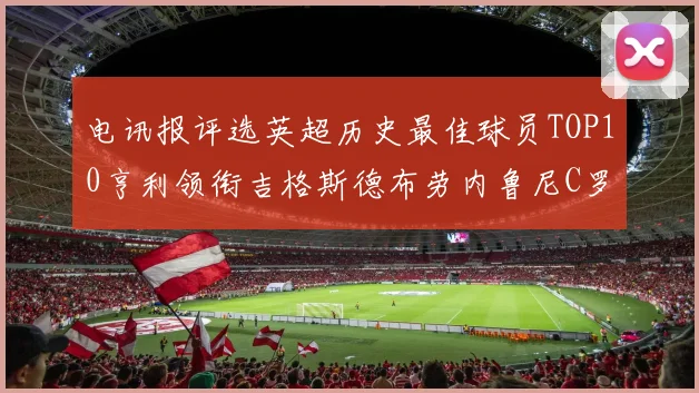 电讯报评选英超历史最佳球员TOP10亨利领衔吉格斯德布劳内鲁尼C罗萨拉赫等入围