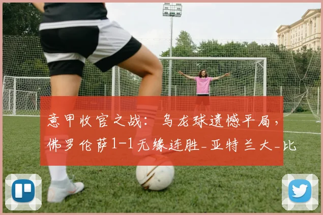 意甲收官之战：乌龙球遗憾平局，佛罗伦萨1-1无缘连胜_亚特兰大_比赛_赛季
