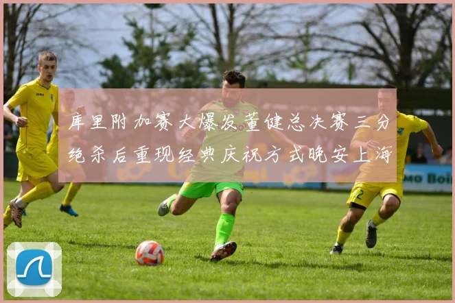 库里附加赛大爆发董健总决赛三分绝杀后重现经典庆祝方式晚安上海