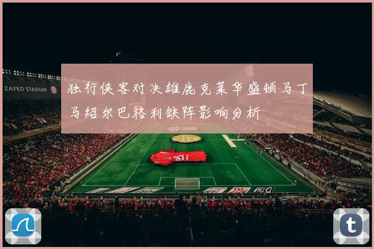 独行侠客对决雄鹿克莱华盛顿马丁马绍尔巴格利缺阵影响分析