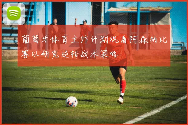 葡萄牙体育主帅计划观看阿森纳比赛以研究逆转战术策略