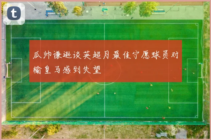瓜帅谦逊谈英超月最佳宁愿球员对输皇马感到失望